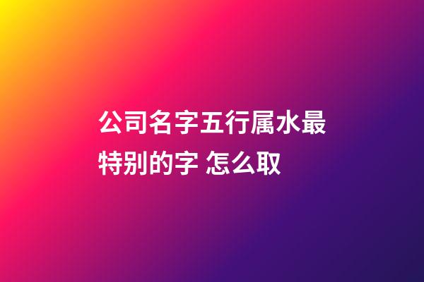 公司名字五行属水最特别的字 怎么取-第1张-公司起名-玄机派